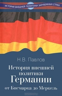 Николай Валентинович Павлов - История внешней политики Германии. От Бисмарка до Меркель