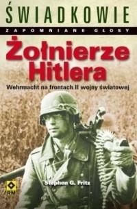 Stephen G. Fritz - Żołnierze Hitlera. Świadkowie. Zapomniane głosy. Wehrmacht na frontach II wojny światowej.