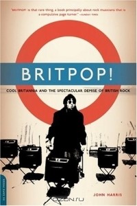 Джон Харрис - Britpop!: Cool Britannia and the Spectacular Demise of English Rock