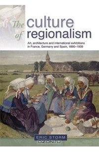 Eric Storm - The Culture of Regionalism: Art, Architecture and International Exhibitions in France, Germany and Spain, 1890-1939