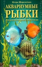 Игорь Шереметьев - Аквариумные рыбки. Полная иллюстрированная энциклопедия