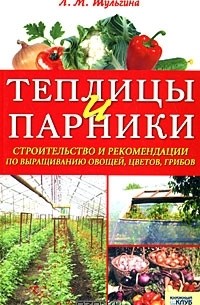 Людмила Шульгина - Теплицы и парники. Строительство и рекомендации по выращиванию овощей, цветов, грибов