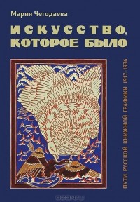 Мария Чегодаева - Искусство, которое было. Пути русской книжной графики 1917-1936