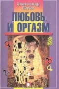 Александр Лоуэн - Любовь и оргазм: Современный взгляд на психологию чувства сексуального удовлетворения