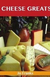Джо Фрэнкс - Cheese Greats: Delicious Cheese Recipes: The Top 100 Cheese Recipes