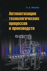 Анатолий Андреевич Иванов - Автоматизация технологических процессов и производств