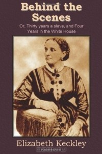 Elizabeth Keckley - Behind the Scenes: Or, Thirty years a slave, and Four Years in the White House