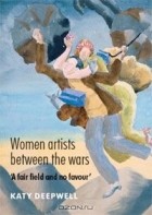 Katy Deepwell - Women Artists between the Wars: &#039;A Fair Field and no Favour&#039;