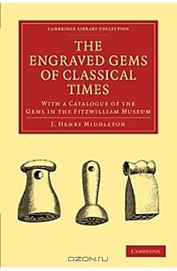 Джон Генри Миддлтон - The Engraved Gems of Classical Times: With a Catalogue of the Gems in the Fitzwilliam Museum