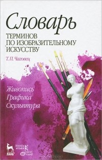 Татьяна Чаговец - Словарь терминов по изобразительному искусству. Живопись. Графика. Скульптура