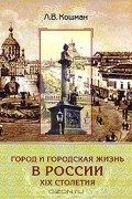 Лидия Кошман - Город и городская жизнь в России ХIХ столетия