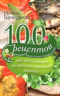 Ирина Вечерская - 100 рецептов при заболеваниях желудочно-кишечного тракта. Вкусно, полезно, душевно, целебно