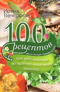 Ирина Вечерская - 100 рецептов при заболеваниях желудочно-кишечного тракта. Вкусно, полезно, душевно, целебно