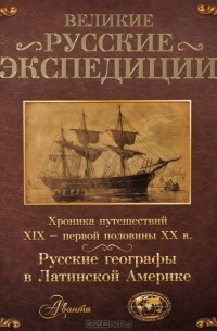  - Великие русские экспедиции. Русские географы в Латинской Америке. Хроника путешествий XIX - первой половины XX века