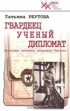 Татьяна Реутова - Гвардеец. Ученый. Дипломат. Фронтовые дневники академика Реутова