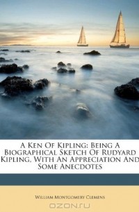 William Montgomery Clemens - A Ken Of Kipling: Being A Biographical Sketch Of Rudyard Kipling, With An Appreciation And Some Anecdotes