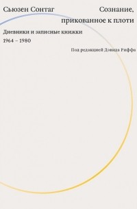 Сьюзен Сонтаг - Сознание, прикованное к плоти. Дневники и записные книжки. 1964-1980