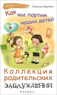Наталья Царенко - Как мы портим наших детей. Коллекция родительских заблуждений