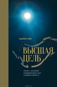 Майкл Рэй - Высшая цель. Секрет, который поддерживает вас каждую минуту