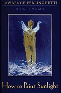 Лоуренс Ферлингетти - How to Paint Sunlight: Lyric Poems & Others (1997-2000)
