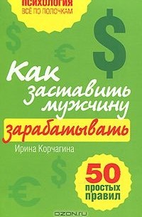 Ирина Корчагина - Как заставить мужчину зарабатывать. 50 простых правил