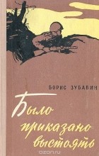 Борис Зубавин - Было приказано выстоять