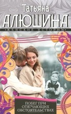 Татьяна Алюшина - Побег при отягчающих обстоятельствах