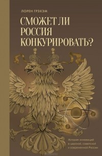 Лорен Р. Грэхэм - Сможет ли Россия конкурировать? История инноваций в царской, советской и современной России