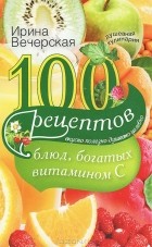 Ирина Вечерская - 100 рецептов блюд, богатых витамином C. Вкусно, полезно, душевно, целебно