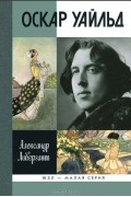 Александр Ливергант - Оскар Уайльд. ЖЗЛ