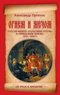 Александр Путятин - Огнем и мечом. Россия между "польским орлом" и "шведским львом". 1512 - 1634 гг.