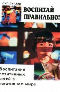 Зиг Зиглар - Воспитай правильно! Воспитание позитивных детей в негативном мире