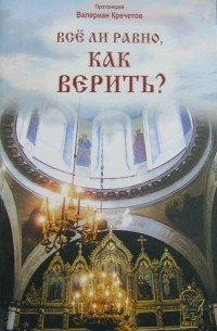 Протоиерей Валериан Кречетов - Всё ли равно, как верить? (сборник)