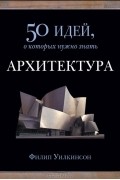 Филип Уилкинсон - Архитектура. 50 идей, о которых нужно знать