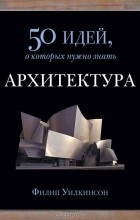 Филип Уилкинсон - Архитектура. 50 идей, о которых нужно знать