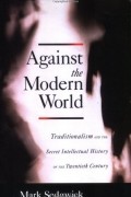 Марк Сэджвик - Against the Modern World: Traditionalism and the Secret Intellectual History of the Twentieth Century