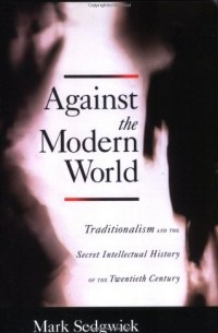 Марк Сэджвик - Against the Modern World: Traditionalism and the Secret Intellectual History of the Twentieth Century