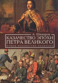 Алексей Шкваров - Казачество эпохи Петра Великого. Конец вольностям казачьим
