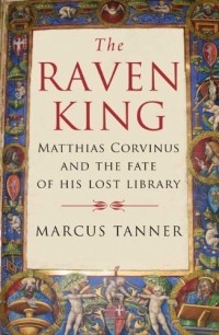 Marcus Tanner - The Raven King: Matthias Corvinus and the Fate of His Lost Library
