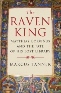 Marcus Tanner - The Raven King: Matthias Corvinus and the Fate of His Lost Library