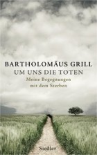 Bartholomäus Grill - Um uns die Toten: Meine Begegnungen mit dem Sterben