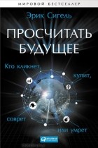 Эрик Сигель - Просчитать будущее. Кто кликнет, купит, соврет или умрет