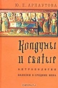 Юлия Арнаутова - Колдуны и святые. Антропология болезни в средние века