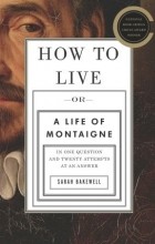 Сара Бэйквелл - How to Live: Or A Life of Montaigne in One Question and Twenty Attempts at an Answer