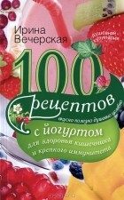 Ирина Вечерская - 100 рецептов с йогуртом для здоровья кишечника и крепкого иммунитета