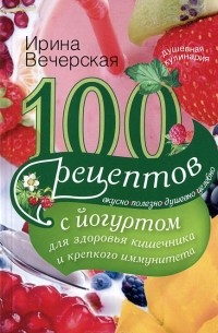 Ирина Вечерская - 100 рецептов с йогуртом для здоровья кишечника и крепкого иммунитета