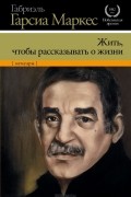 Габриэль Гарсиа Маркес - Жить, чтобы рассказывать о жизни