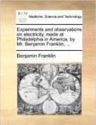 Benjamin Franklin - Experiments and observations on electricity, made at Philadelphia in America, by Mr. Benjamin Franklin, ...