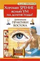 Андрей Левшинов - Хорошее зрение - ясный ум на долгие годы! Древнейшие практики Востока