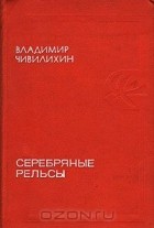 Владимир Чивилихин - Серебряные рельсы